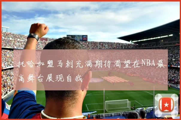 托哈加盟马刺充满期待渴望在NBA最高舞台展现自我