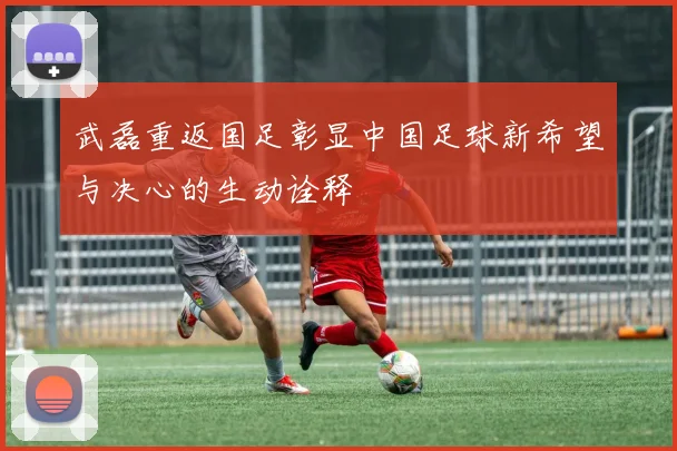 武磊重返国足彰显中国足球新希望与决心的生动诠释