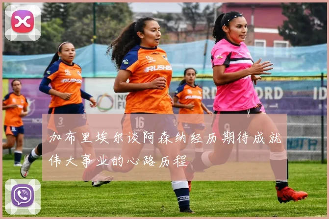 加布里埃尔谈阿森纳经历期待成就伟大事业的心路历程