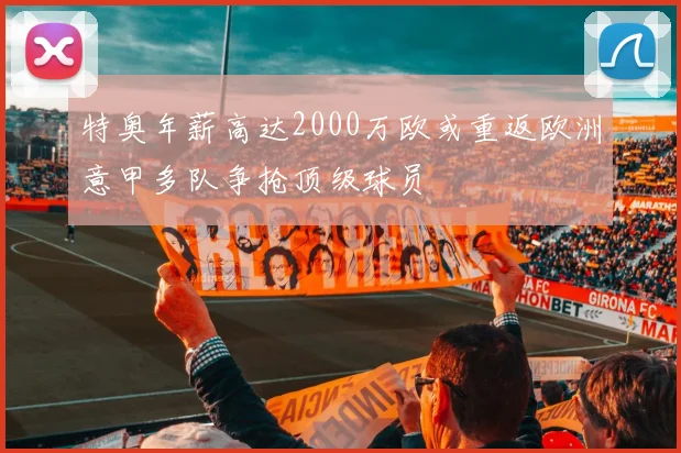 特奥年薪高达2000万欧或重返欧洲意甲多队争抢顶级球员