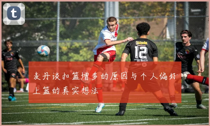 麦丹谈扣篮增多的原因与个人偏好上篮的真实想法