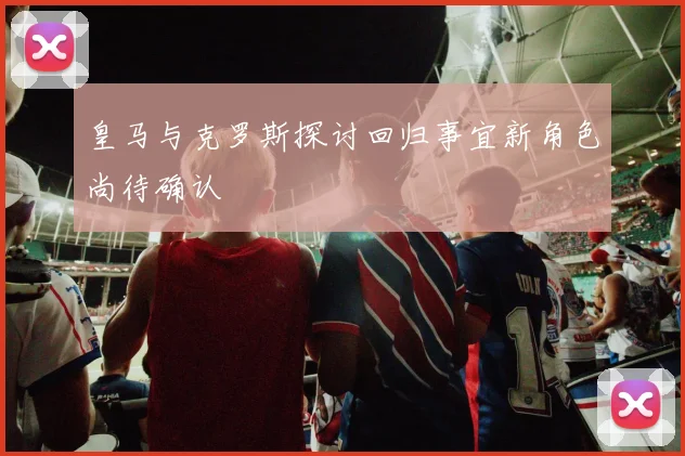 皇马与克罗斯探讨回归事宜新角色尚待确认