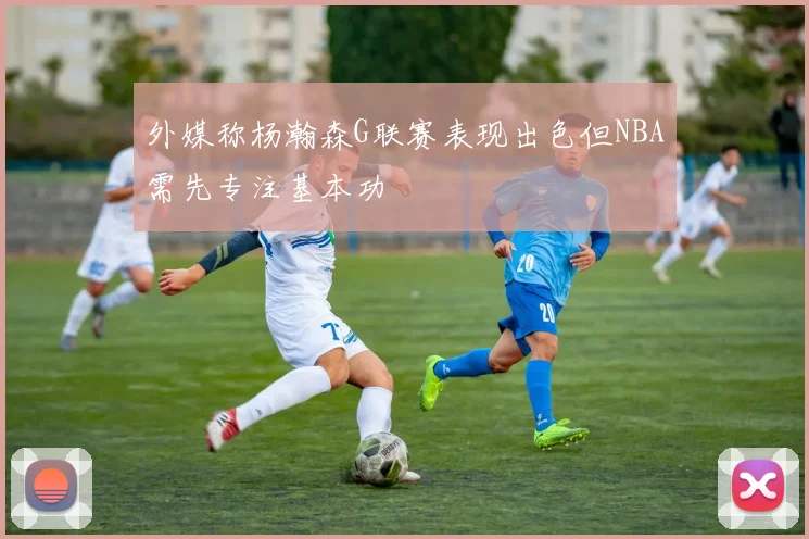 外媒称杨瀚森G联赛表现出色但NBA需先专注基本功