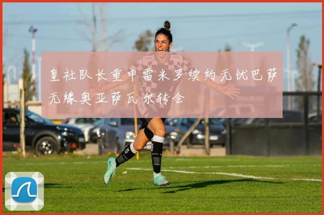 皇社队长重申雷米罗续约无忧巴萨无缘奥亚萨瓦尔转会