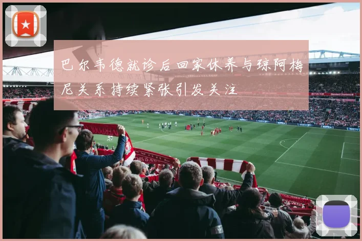 巴尔韦德就诊后回家休养与琼阿梅尼关系持续紧张引发关注