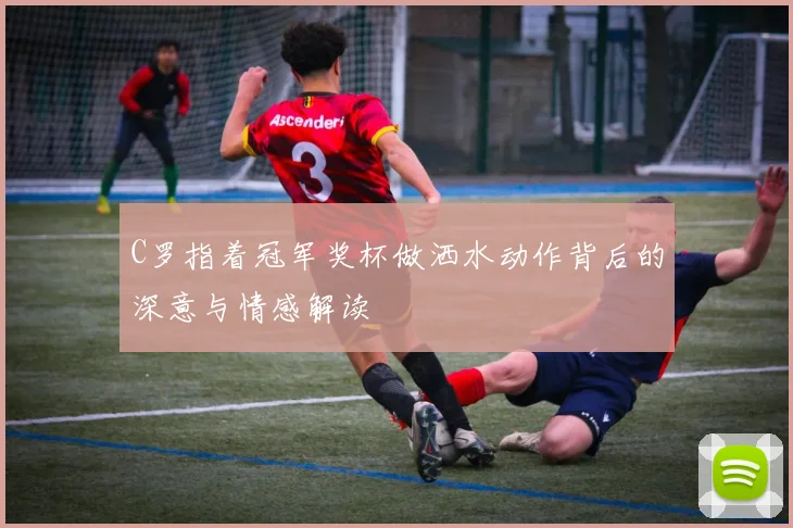 C罗指着冠军奖杯做洒水动作背后的深意与情感解读