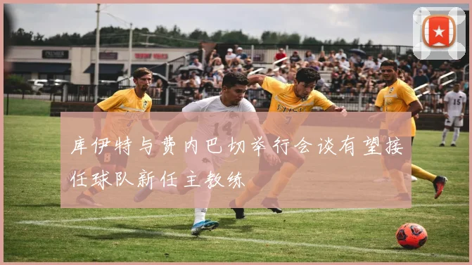 库伊特与费内巴切举行会谈有望接任球队新任主教练