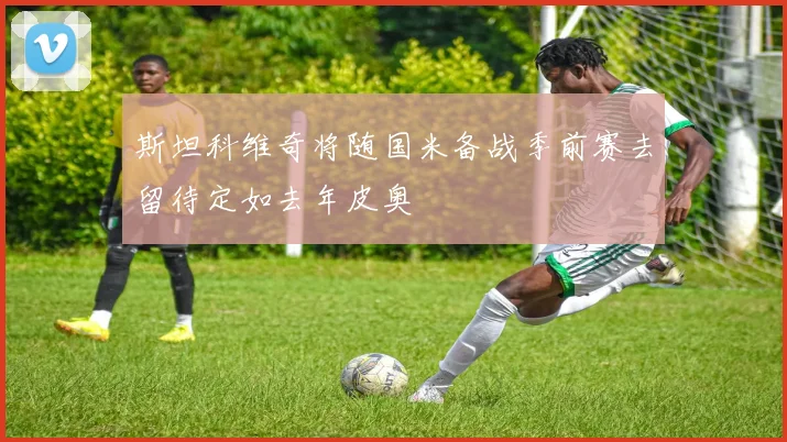 斯坦科维奇将随国米备战季前赛去留待定如去年皮奥