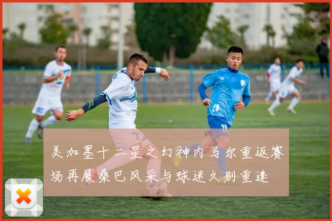 美加墨十二星之幻神内马尔重返赛场再展桑巴风采与球迷久别重逢