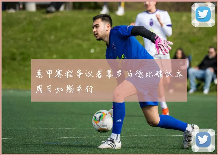 意甲赛程争议落幕罗马德比确认本周日如期举行