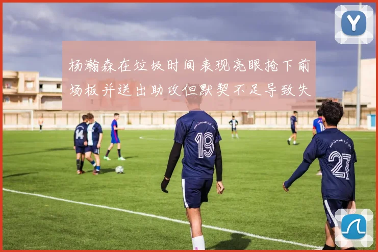 杨瀚森在垃圾时间表现亮眼抢下前场板并送出助攻但默契不足导致失误