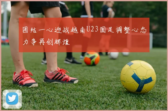 团结一心迎战越南U23国足调整心态力争再创辉煌