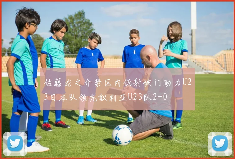 佐藤龙之介禁区内低射破门助力U23日本队领先叙利亚U23队2-0