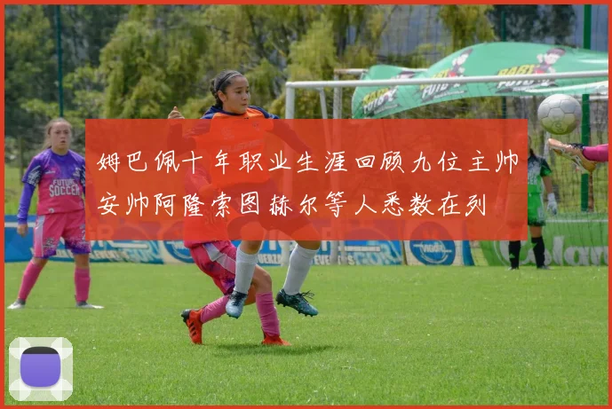 姆巴佩十年职业生涯回顾九位主帅安帅阿隆索图赫尔等人悉数在列
