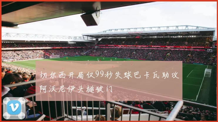 切尔西开局仅99秒失球巴卡瓦助攻阿沃尼伊头槌破门