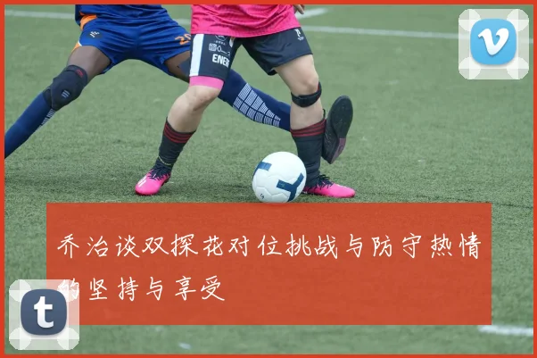 乔治谈双探花对位挑战与防守热情的坚持与享受