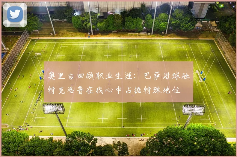 奥里吉回顾职业生涯：巴萨进球独特克洛普在我心中占据特殊地位