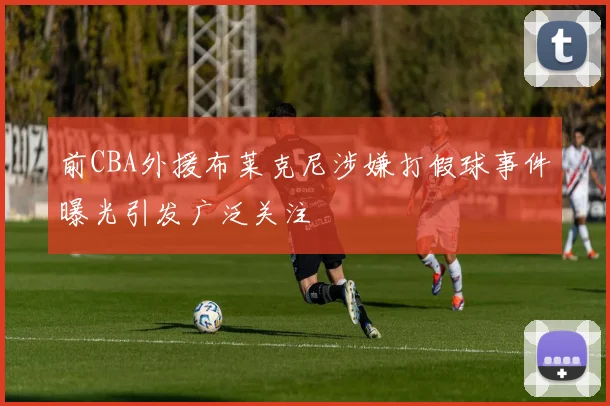 前CBA外援布莱克尼涉嫌打假球事件曝光引发广泛关注