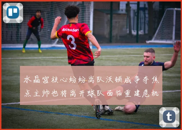 水晶宫核心纷纷离队沃顿成争夺焦点主帅也将离开球队面临重建危机