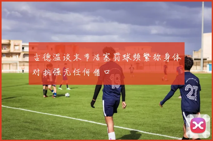 古德温谈末节活塞罚球频繁称身体对抗强无任何借口