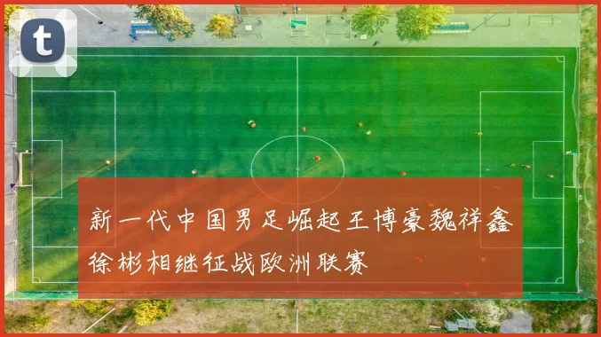 新一代中国男足崛起王博豪魏祥鑫徐彬相继征战欧洲联赛