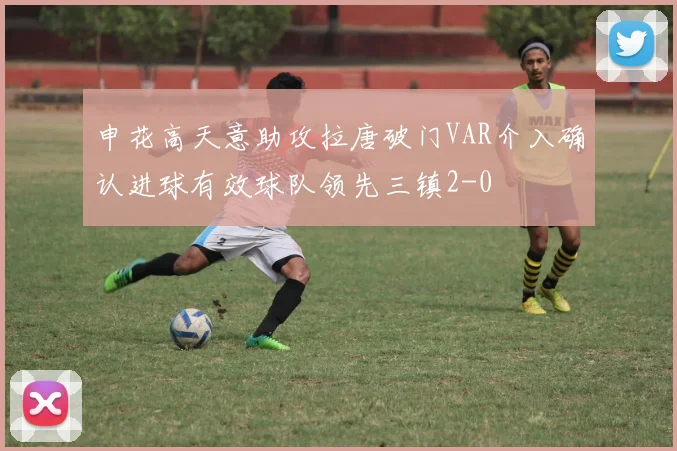 申花高天意助攻拉唐破门VAR介入确认进球有效球队领先三镇2-0