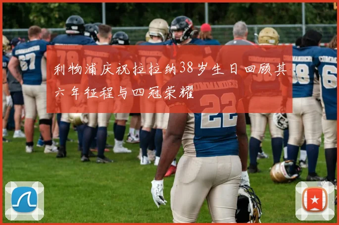 利物浦庆祝拉拉纳38岁生日回顾其六年征程与四冠荣耀