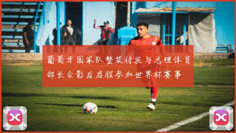 葡萄牙国家队整装待发与总理体育部长合影后启程参加世界杯赛事