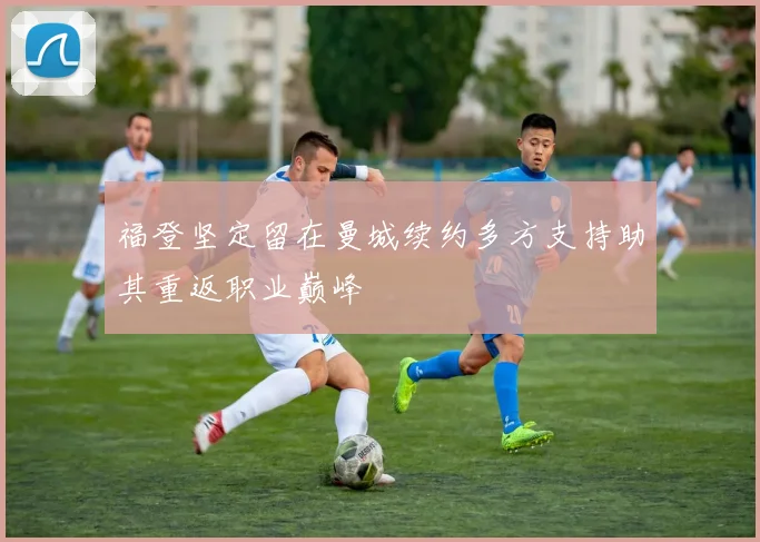 福登坚定留在曼城续约多方支持助其重返职业巅峰