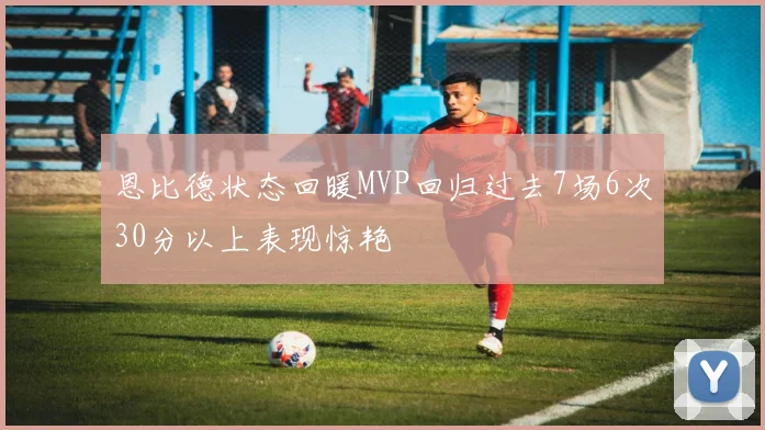 恩比德状态回暖MVP回归过去7场6次30分以上表现惊艳
